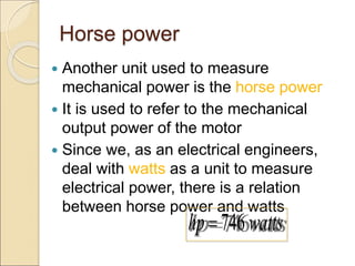 Horse power
 Another unit used to measure
mechanical power is the horse power
 It is used to refer to the mechanical
output power of the motor
 Since we, as an electrical engineers,
deal with watts as a unit to measure
electrical power, there is a relation
between horse power and watts
746
hp watts

 
