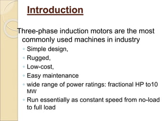 Introduction
Three-phase induction motors are the most
commonly used machines in industry
◦ Simple design,
◦ Rugged,
◦ Low-cost,
◦ Easy maintenance
◦ wide range of power ratings: fractional HP to10
MW
◦ Run essentially as constant speed from no-load
to full load
 