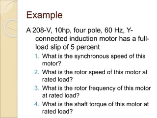 Example
A 208-V, 10hp, four pole, 60 Hz, Y-
connected induction motor has a full-
load slip of 5 percent
1. What is the synchronous speed of this
motor?
2. What is the rotor speed of this motor at
rated load?
3. What is the rotor frequency of this motor
at rated load?
4. What is the shaft torque of this motor at
rated load?
 