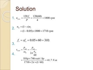 Solution
1.
2.
3.
4.
120 120(60)
1800
4
e
sync
f
n rpm
P
  
(1 )
(1 0.05) 1800 1710
m s
n s n
rpm
 
   
0.05 60 3
r e
f sf Hz
   
2
60
10 746 /
41.7 .
1710 2 (1/ 60)
out out
load
m
m
P P
n
hp watt hp
N m

 

 

 
 
 