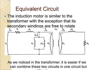 Equivalent Circuit
 The induction motor is similar to the
transformer with the exception that its
secondary windings are free to rotate
As we noticed in the transformer, it is easier if we
can combine these two circuits in one circuit but
 