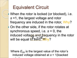 Equivalent Circuit
 When the rotor is locked (or blocked), i.e.
s =1, the largest voltage and rotor
frequency are induced in the rotor, Why?
 On the other side, if the rotor rotates at
synchronous speed, i.e. s = 0, the
induced voltage and frequency in the rotor
will be equal to zero, Why?
Where ER0 is the largest value of the rotor’s
induced voltage obtained at s = 1(loacked
0
R R
E sE

 