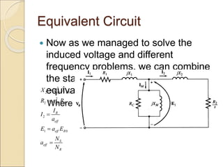 Equivalent Circuit
 Now as we managed to solve the
induced voltage and different
frequency problems, we can combine
the stator and rotor circuits in one
equivalent circuit
Where
2
2 0
2
2
2
1 0
eff R
eff R
R
eff
eff R
S
eff
R
X a X
R a R
I
I
a
E a E
N
a
N





 