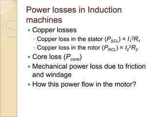 Power losses in Induction
machines
 Copper losses
◦ Copper loss in the stator (PSCL) = I1
2R1
◦ Copper loss in the rotor (PRCL) = I2
2R2
 Core loss (Pcore)
 Mechanical power loss due to friction
and windage
 How this power flow in the motor?
 