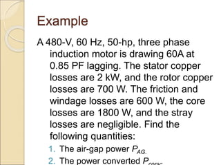 Example
A 480-V, 60 Hz, 50-hp, three phase
induction motor is drawing 60A at
0.85 PF lagging. The stator copper
losses are 2 kW, and the rotor copper
losses are 700 W. The friction and
windage losses are 600 W, the core
losses are 1800 W, and the stray
losses are negligible. Find the
following quantities:
1. The air-gap power PAG.
2. The power converted P .
 