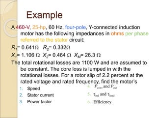 Example
A 460-V, 25-hp, 60 Hz, four-pole, Y-connected induction
motor has the following impedances in ohms per phase
referred to the stator circuit:
R1= 0.641 R2= 0.332
X1= 1.106  X2= 0.464  XM= 26.3 
The total rotational losses are 1100 W and are assumed to
be constant. The core loss is lumped in with the
rotational losses. For a rotor slip of 2.2 percent at the
rated voltage and rated frequency, find the motor’s
1. Speed
2. Stator current
3. Power factor
4. Pconv and Pout
5. ind and load
6. Efficiency
 