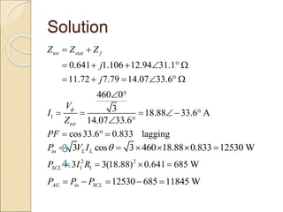 Solution
3.
4.
0.641 1.106 12.94 31.1
11.72 7.79 14.07 33.6
tot stat f
Z Z Z
j
j
 
     
     
1
460 0
3 18.88 33.6 A
14.07 33.6
tot
V
I
Z

 
    
 
cos33.6 0.833 lagging
PF   
3 cos 3 460 18.88 0.833 12530 W
in L L
P V I 
     
2 2
1 1
3 3(18.88) 0.641 685 W
SCL
P I R
   
12530 685 11845 W
AG in SCL
P P P
    
 