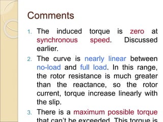 Comments
1. The induced torque is zero at
synchronous speed. Discussed
earlier.
2. The curve is nearly linear between
no-load and full load. In this range,
the rotor resistance is much greater
than the reactance, so the rotor
current, torque increase linearly with
the slip.
3. There is a maximum possible torque
 