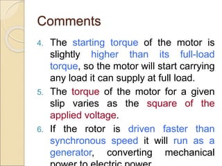 Comments
4. The starting torque of the motor is
slightly higher than its full-load
torque, so the motor will start carrying
any load it can supply at full load.
5. The torque of the motor for a given
slip varies as the square of the
applied voltage.
6. If the rotor is driven faster than
synchronous speed it will run as a
generator, converting mechanical
 