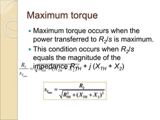 Maximum torque
 Maximum torque occurs when the
power transferred to R2/s is maximum.
 This condition occurs when R2/s
equals the magnitude of the
impedance RTH + j (XTH + X2)
max
2 2
2
2
( )
TH TH
T
R
R X X
s
  
max
2
2 2
2
( )
T
TH TH
R
s
R X X

 
 