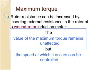 Maximum torque
 Rotor resistance can be increased by
inserting external resistance in the rotor of
a wound-rotor induction motor.
The
value of the maximum torque remains
unaffected
but
the speed at which it occurs can be
controlled.
 
