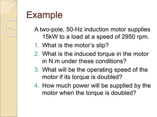 Example
A two-pole, 50-Hz induction motor supplies
15kW to a load at a speed of 2950 rpm.
1. What is the motor’s slip?
2. What is the induced torque in the motor
in N.m under these conditions?
3. What will be the operating speed of the
motor if its torque is doubled?
4. How much power will be supplied by the
motor when the torque is doubled?
 