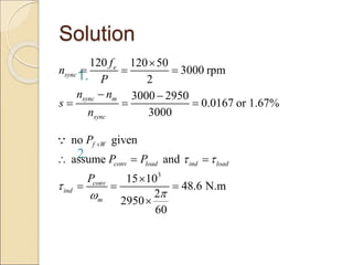 Solution
1.
2.
120 120 50
3000 rpm
2
3000 2950
0.0167 or 1.67%
3000
e
sync
sync m
sync
f
n
P
n n
s
n

  
 
  
3
no given
assume and
15 10
48.6 N.m
2
2950
60
f W
conv load ind load
conv
ind
m
P
P P
P
 




  

  

 