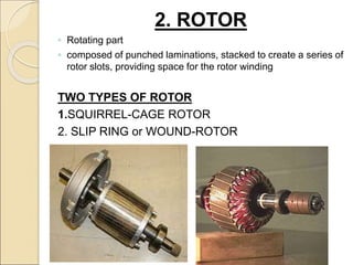 2. ROTOR
◦ Rotating part
◦ composed of punched laminations, stacked to create a series of
rotor slots, providing space for the rotor winding
TWO TYPES OF ROTOR
1.SQUIRREL-CAGE ROTOR
2. SLIP RING or WOUND-ROTOR
 