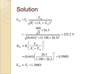 Solution
2 2
1 1
2 2
( )
460
26.3
3 255.2 V
(0.641) (1.106 26.3)
M
TH
M
X
V V
R X X


 

 
 
2
1
1
2
26.3
(0.641) 0.590
1.106 26.3
M
TH
M
X
R R
X X
 
  

 
 
  
 

 
1 1.106
TH
X X
  
 