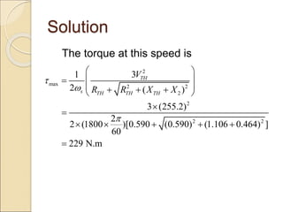 Solution
The torque at this speed is
2
max 2 2
2
2
2 2
3
1
2 ( )
3 (255.2)
2
2 (1800 )[0.590 (0.590) (1.106 0.464) ]
60
229 N.m
TH
s TH TH TH
V
R R X X



 
 

 
  
 


    

 