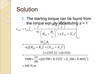Solution
2. The starting torque can be found from
the torque eqn. by substituting s = 1
 
2 2
2
1
2
2
2
1
2
2
2 2
2 2
2
2 2
3
1
( )
3
[ ( ) ]
3 (255.2) (0.332)
2
1800 [(0.590 0.332) (1.106 0.464) ]
60
104 N.m
TH
start ind s
s
TH TH
s
TH
s TH TH
R
V
s
R
R X X
s
V R
R R X X
 





 
 
 
 
 
  
 
 

  
 

    

 