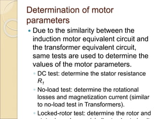 Determination of motor
parameters
 Due to the similarity between the
induction motor equivalent circuit and
the transformer equivalent circuit,
same tests are used to determine the
values of the motor parameters.
◦ DC test: determine the stator resistance
R1
◦ No-load test: determine the rotational
losses and magnetization current (similar
to no-load test in Transformers).
◦ Locked-rotor test: determine the rotor and
 