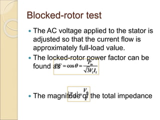Blocked-rotor test
 The AC voltage applied to the stator is
adjusted so that the current flow is
approximately full-load value.
 The locked-rotor power factor can be
found as
 The magnitude of the total impedance
cos
3
in
l l
P
PF
V I

 
LR
V
Z
I


 