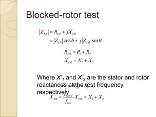 Blocked-rotor test
Where X’1 and X’2 are the stator and rotor
reactances at the test frequency
respectively
'
cos sin
LR LR LR
LR LR
Z R jX
Z j Z
 
 
 
1 2
' ' '
1 2
LR
LR
R R R
X X X
 
 
2 1
LR
R R R
 
'
1 2
rated
LR LR
test
f
X X X X
f
  
 