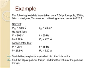 Example
The following test data were taken on a 7.5-hp, four-pole, 208-V,
60-Hz, design A, Y-connected IM having a rated current of 28 A.
DC Test:
VDC = 13.6 V IDC = 28.0 A
No-load Test:
Vl = 208 V f = 60 Hz
I = 8.17 A Pin = 420 W
Locked-rotor Test:
Vl = 25 V f = 15 Hz
I = 27.9 A Pin = 920 W
(a) Sketch the per-phase equivalent circuit of this motor.
(b) Find the slip at pull-out torque, and find the value of the pull-out
torque.
 