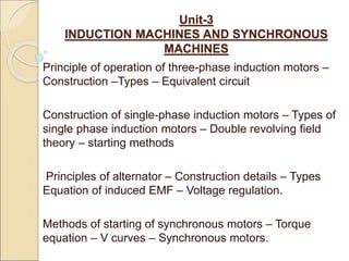 Unit-3
INDUCTION MACHINES AND SYNCHRONOUS
MACHINES
Principle of operation of three-phase induction motors –
Construction –Types – Equivalent circuit
Construction of single-phase induction motors – Types of
single phase induction motors – Double revolving field
theory – starting methods
Principles of alternator – Construction details – Types
Equation of induced EMF – Voltage regulation.
Methods of starting of synchronous motors – Torque
equation – V curves – Synchronous motors.
 