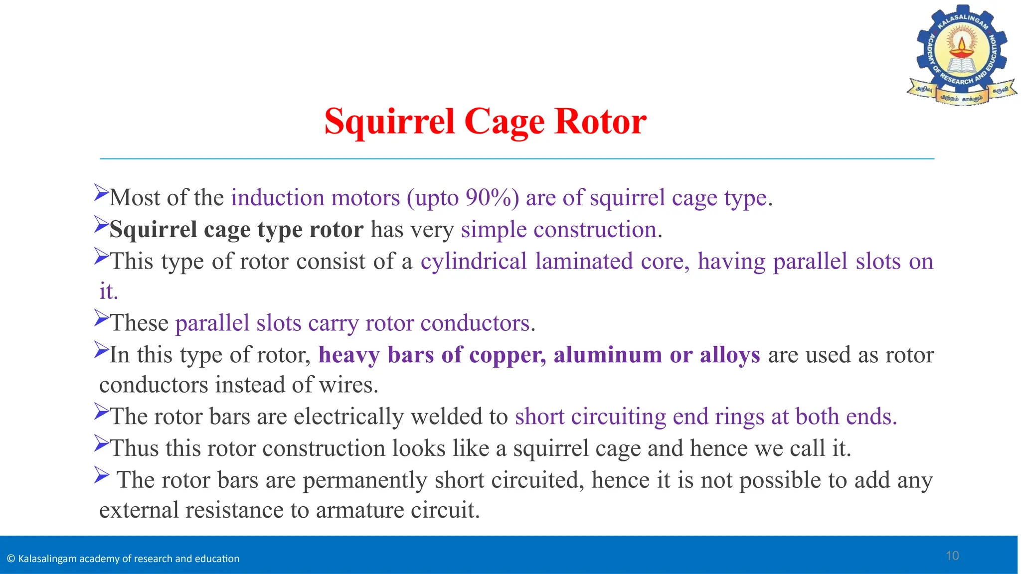 © Kalasalingam academy of research and education
Squirrel Cage Rotor
Most of the induction motors (upto 90%) are of squirrel cage type.
Squirrel cage type rotor has very simple construction.
This type of rotor consist of a cylindrical laminated core, having parallel slots on
it.
These parallel slots carry rotor conductors.
In this type of rotor, heavy bars of copper, aluminum or alloys are used as rotor
conductors instead of wires.
The rotor bars are electrically welded to short circuiting end rings at both ends.
Thus this rotor construction looks like a squirrel cage and hence we call it.
 The rotor bars are permanently short circuited, hence it is not possible to add any
external resistance to armature circuit.
10
 
