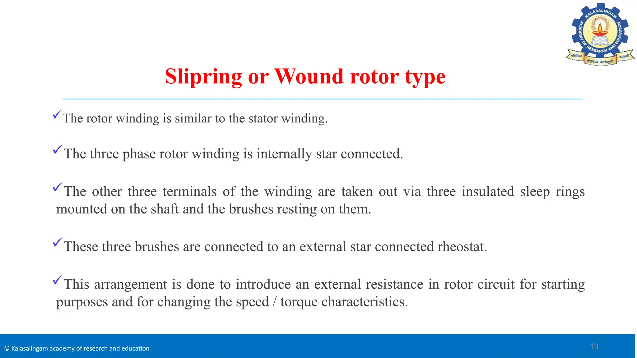 © Kalasalingam academy of research and education
Slipring or Wound rotor type
The rotor winding is similar to the stator winding.
The three phase rotor winding is internally star connected.
The other three terminals of the winding are taken out via three insulated sleep rings
mounted on the shaft and the brushes resting on them.
These three brushes are connected to an external star connected rheostat.
This arrangement is done to introduce an external resistance in rotor circuit for starting
purposes and for changing the speed / torque characteristics.
13
 
