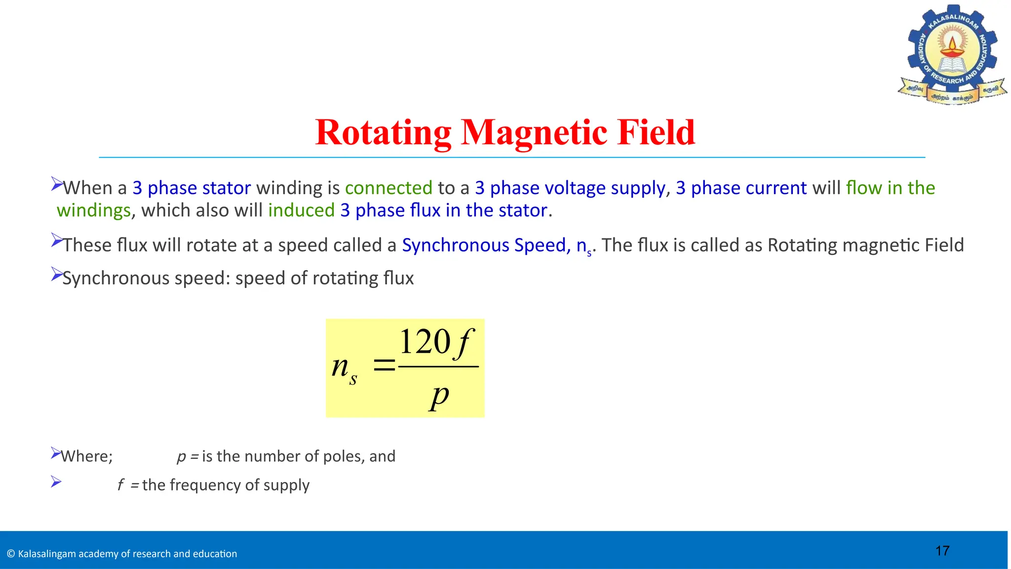 © Kalasalingam academy of research and education
Rotating Magnetic Field
When a 3 phase stator winding is connected to a 3 phase voltage supply, 3 phase current will flow in the
windings, which also will induced 3 phase flux in the stator.
These flux will rotate at a speed called a Synchronous Speed, ns. The flux is called as Rotating magnetic Field
Synchronous speed: speed of rotating flux
Where; p = is the number of poles, and
 f = the frequency of supply
p
f
ns
120

17
 