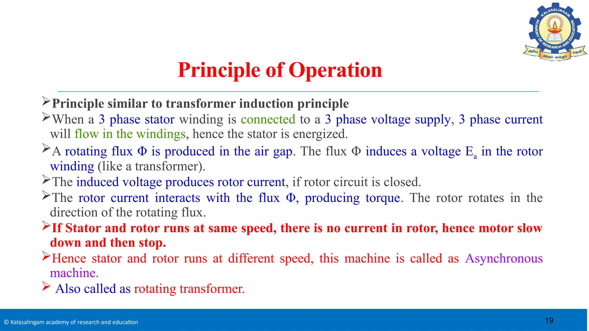 © Kalasalingam academy of research and education
Principle of Operation
Principle similar to transformer induction principle
When a 3 phase stator winding is connected to a 3 phase voltage supply, 3 phase current
will flow in the windings, hence the stator is energized.
A rotating flux Φ is produced in the air gap. The flux Φ induces a voltage Ea in the rotor
winding (like a transformer).
The induced voltage produces rotor current, if rotor circuit is closed.
The rotor current interacts with the flux Φ, producing torque. The rotor rotates in the
direction of the rotating flux.
If Stator and rotor runs at same speed, there is no current in rotor, hence motor slow
down and then stop.
Hence stator and rotor runs at different speed, this machine is called as Asynchronous
machine.
 Also called as rotating transformer.
19
 