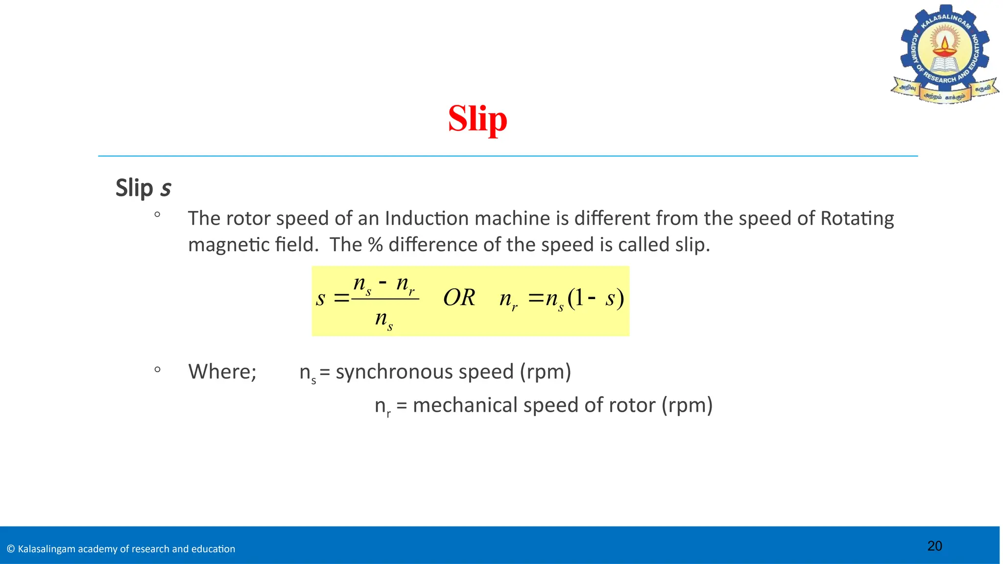 © Kalasalingam academy of research and education
Slip
Slip s
◦ The rotor speed of an Induction machine is different from the speed of Rotating
magnetic field. The % difference of the speed is called slip.
◦ Where; ns = synchronous speed (rpm)
nr = mechanical speed of rotor (rpm)
)
1
( s
n
n
OR
n
n
n
s s
r
s
r
s




20
 
