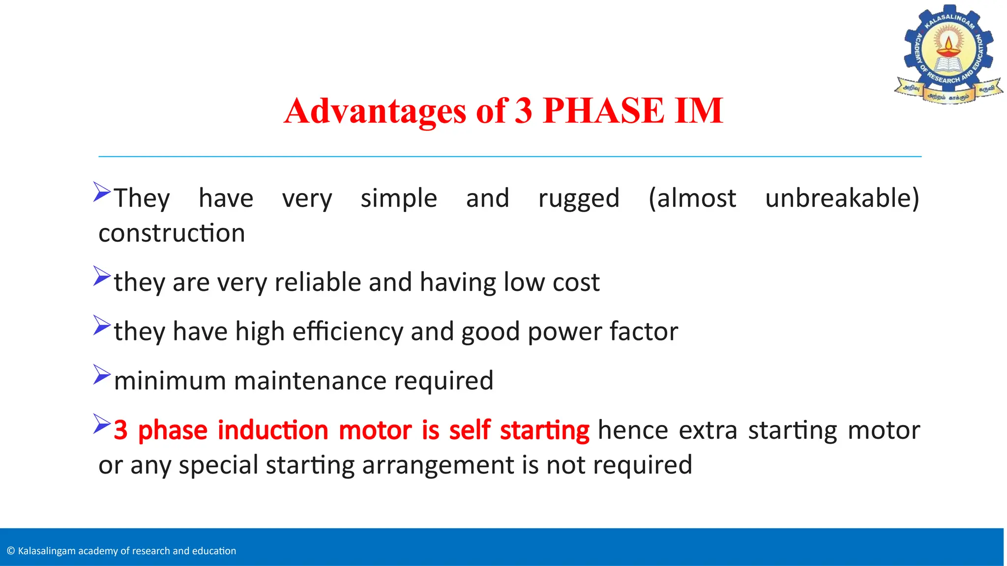 © Kalasalingam academy of research and education
Advantages of 3 PHASE IM
They have very simple and rugged (almost unbreakable)
construction
they are very reliable and having low cost
they have high efficiency and good power factor
minimum maintenance required
3 phase induction motor is self starting hence extra starting motor
or any special starting arrangement is not required
 