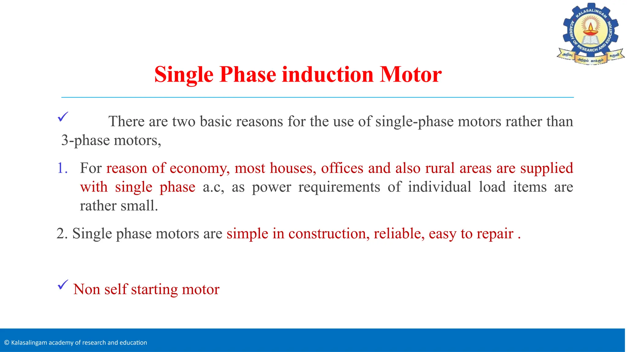 © Kalasalingam academy of research and education
Single Phase induction Motor
 There are two basic reasons for the use of single-phase motors rather than
3-phase motors,
1. For reason of economy, most houses, offices and also rural areas are supplied
with single phase a.c, as power requirements of individual load items are
rather small.
2. Single phase motors are simple in construction, reliable, easy to repair .
 Non self starting motor
 