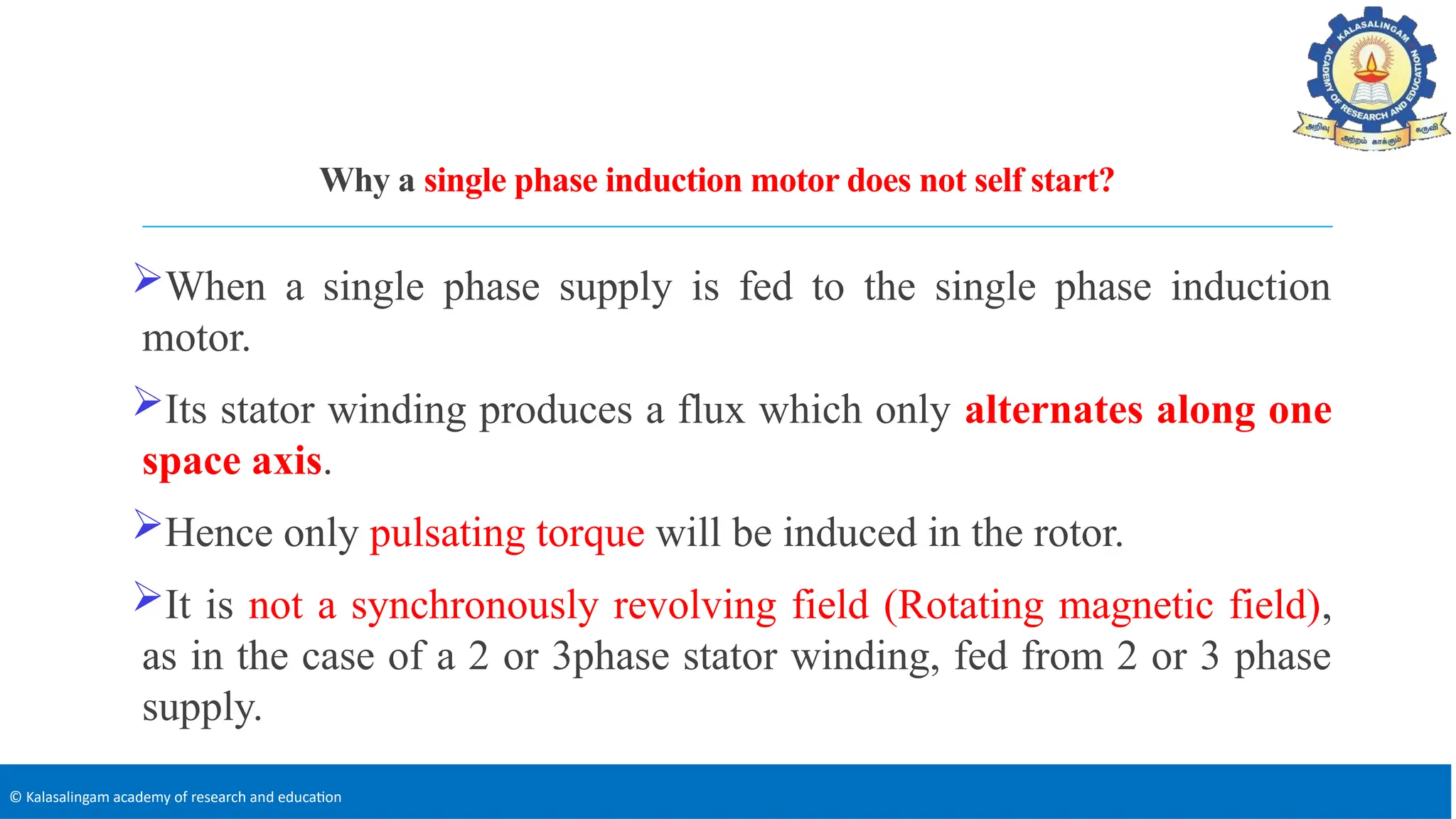 © Kalasalingam academy of research and education
Why a single phase induction motor does not self start?
When a single phase supply is fed to the single phase induction
motor.
Its stator winding produces a flux which only alternates along one
space axis.
Hence only pulsating torque will be induced in the rotor.
It is not a synchronously revolving field (Rotating magnetic field),
as in the case of a 2 or 3phase stator winding, fed from 2 or 3 phase
supply.
 