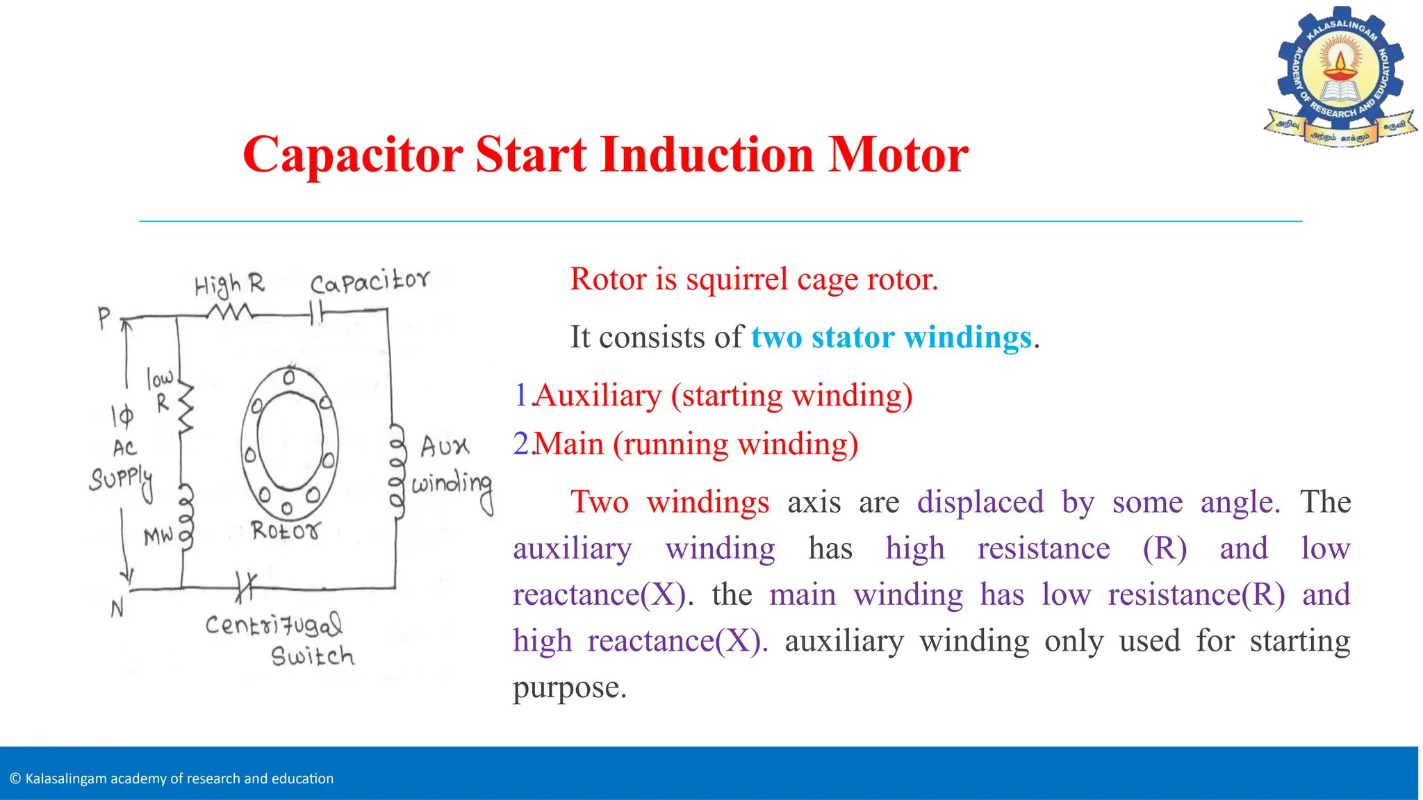 © Kalasalingam academy of research and education
Capacitor Start Induction Motor
Rotor is squirrel cage rotor.
It consists of two stator windings.
1.Auxiliary (starting winding)
2.Main (running winding)
Two windings axis are displaced by some angle. The
auxiliary winding has high resistance (R) and low
reactance(X). the main winding has low resistance(R) and
high reactance(X). auxiliary winding only used for starting
purpose.
 