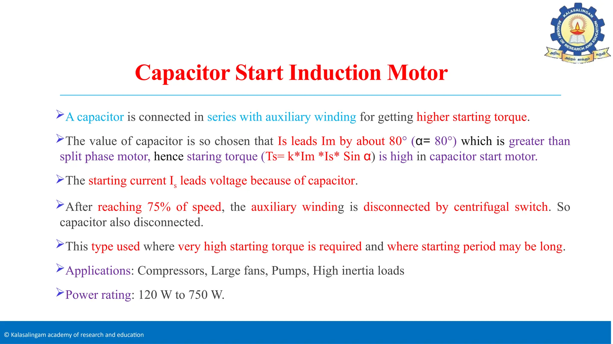 © Kalasalingam academy of research and education
Capacitor Start Induction Motor
A capacitor is connected in series with auxiliary winding for getting higher starting torque.
The value of capacitor is so chosen that Is leads Im by about 80° (α= 80°) which is greater than
split phase motor, hence staring torque (Ts= k*Im *Is* Sin α) is high in capacitor start motor.
The starting current Is leads voltage because of capacitor.
After reaching 75% of speed, the auxiliary winding is disconnected by centrifugal switch. So
capacitor also disconnected.
This type used where very high starting torque is required and where starting period may be long.
Applications: Compressors, Large fans, Pumps, High inertia loads
Power rating: 120 W to 750 W.
 