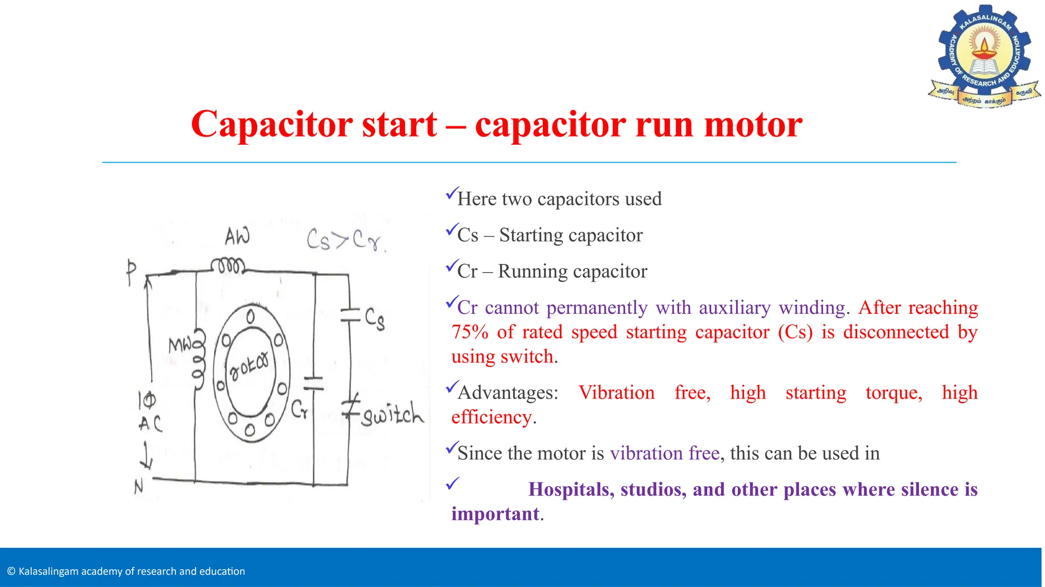 © Kalasalingam academy of research and education
Capacitor start – capacitor run motor
Here two capacitors used
Cs – Starting capacitor
Cr – Running capacitor
Cr cannot permanently with auxiliary winding. After reaching
75% of rated speed starting capacitor (Cs) is disconnected by
using switch.
Advantages: Vibration free, high starting torque, high
efficiency.
Since the motor is vibration free, this can be used in
 Hospitals, studios, and other places where silence is
important.
 