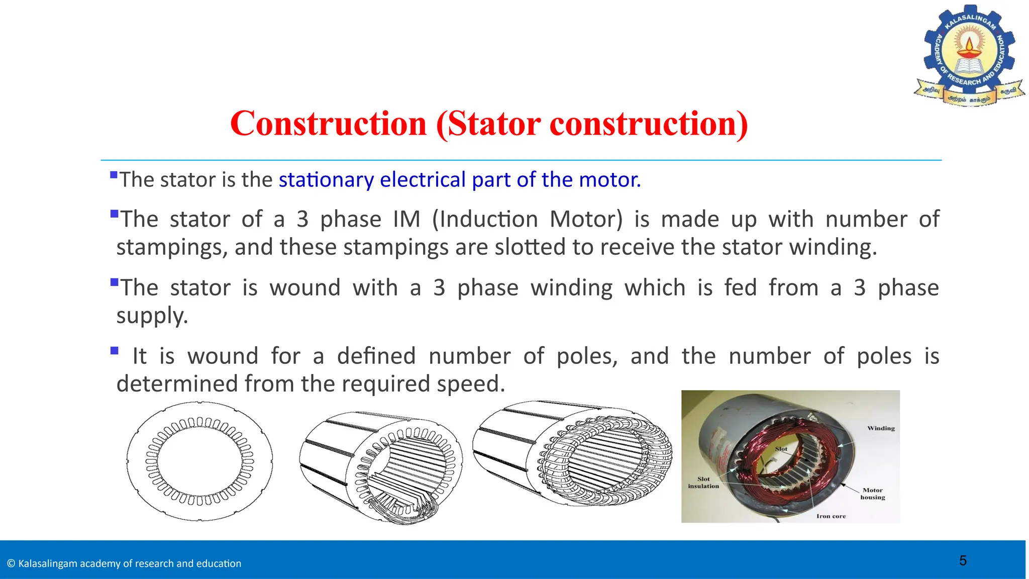 © Kalasalingam academy of research and education
Construction (Stator construction)
The stator is the stationary electrical part of the motor.
The stator of a 3 phase IM (Induction Motor) is made up with number of
stampings, and these stampings are slotted to receive the stator winding.
The stator is wound with a 3 phase winding which is fed from a 3 phase
supply.
 It is wound for a defined number of poles, and the number of poles is
determined from the required speed.
5
 