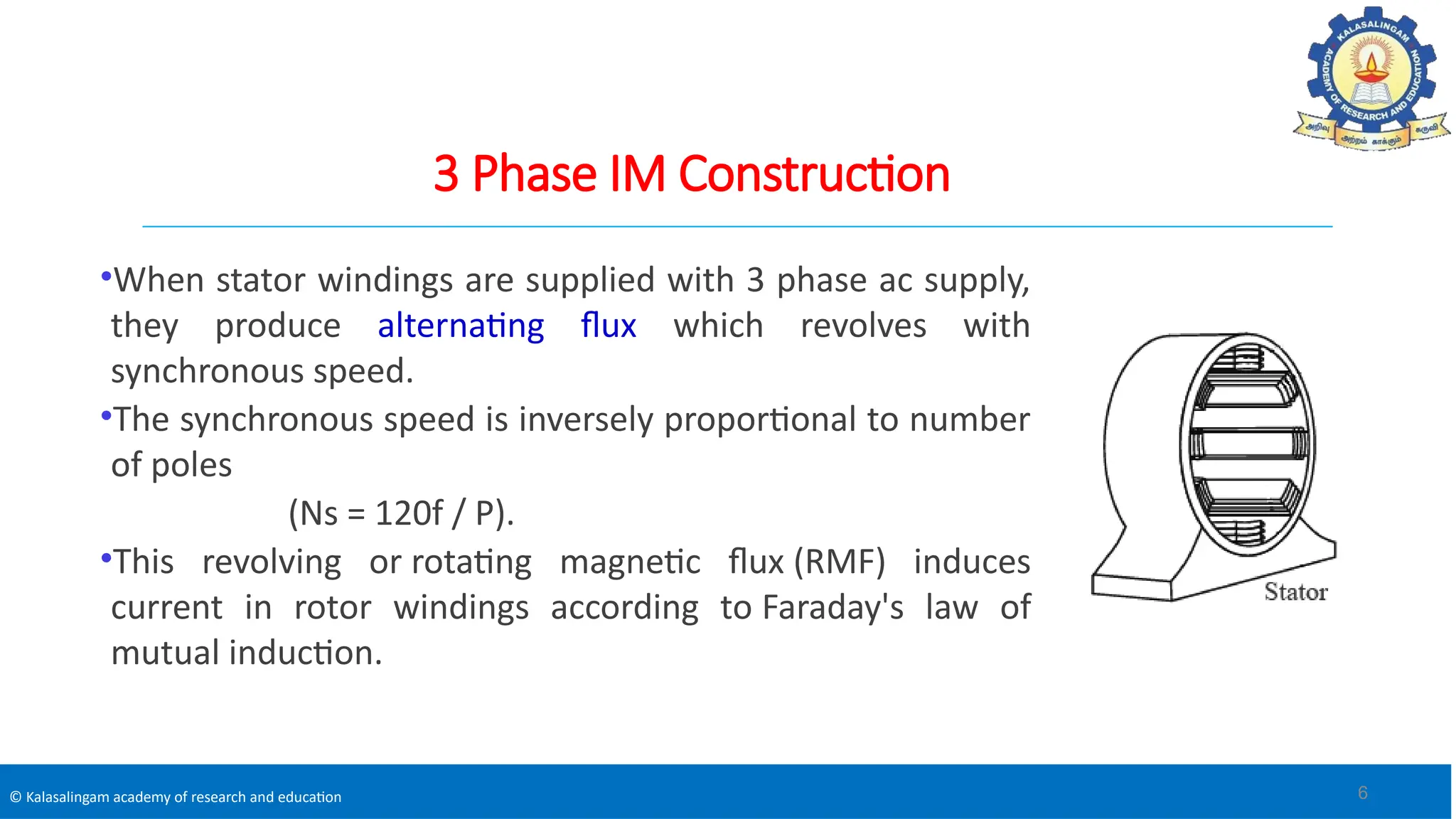 © Kalasalingam academy of research and education
3 Phase IM Construction
•When stator windings are supplied with 3 phase ac supply,
they produce alternating flux which revolves with
synchronous speed.
•The synchronous speed is inversely proportional to number
of poles
(Ns = 120f / P).
•This revolving or rotating magnetic flux (RMF) induces
current in rotor windings according to Faraday's law of
mutual induction.
6
 