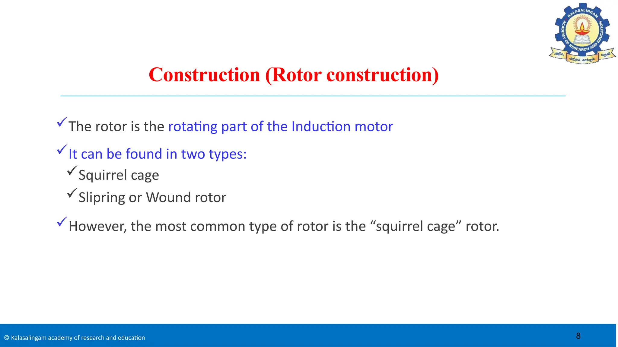 © Kalasalingam academy of research and education
Construction (Rotor construction)
The rotor is the rotating part of the Induction motor
It can be found in two types:
Squirrel cage
Slipring or Wound rotor
However, the most common type of rotor is the “squirrel cage” rotor.
8
 