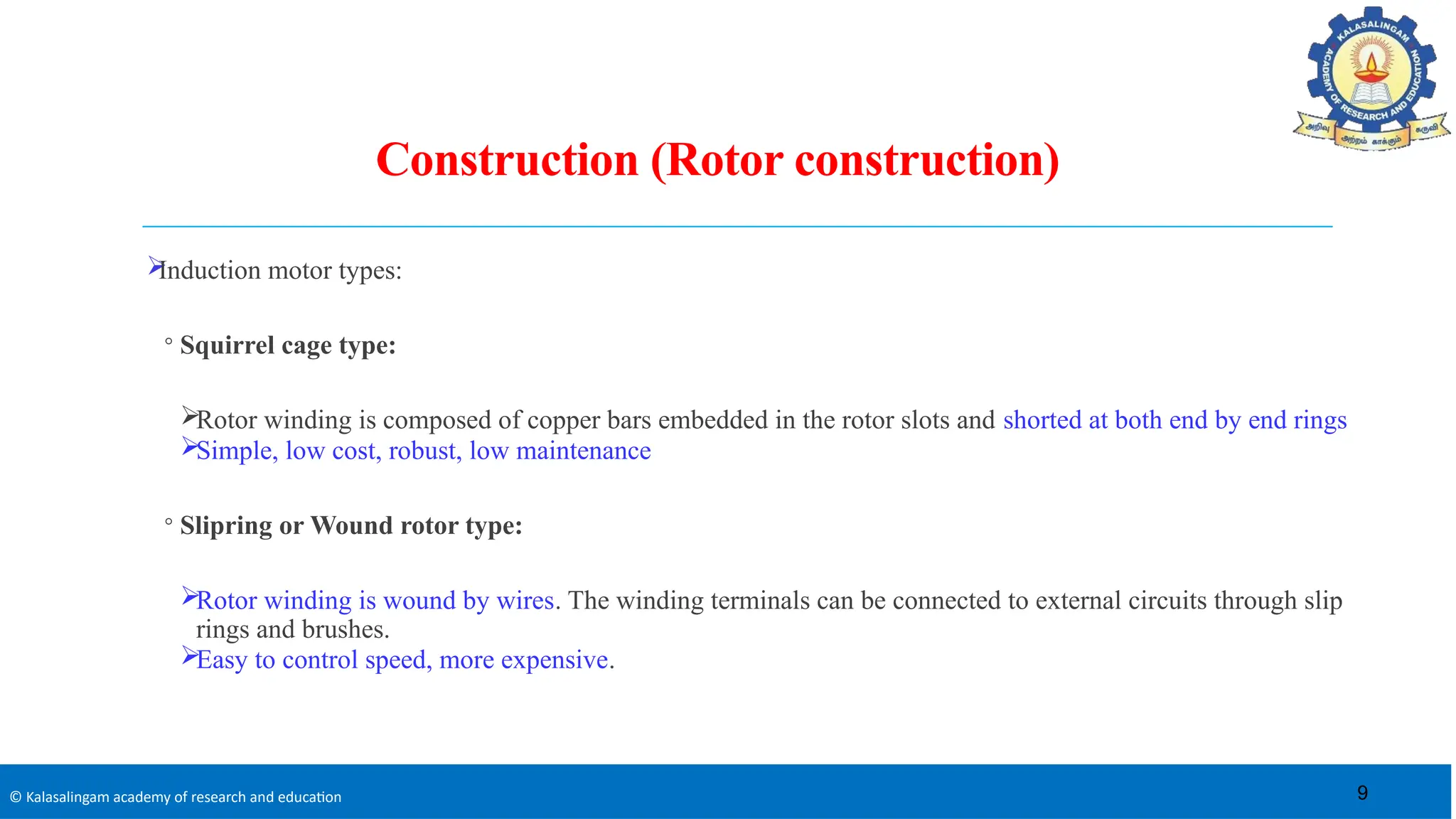© Kalasalingam academy of research and education
Construction (Rotor construction)

Induction motor types:
◦ Squirrel cage type:
Rotor winding is composed of copper bars embedded in the rotor slots and shorted at both end by end rings
Simple, low cost, robust, low maintenance
◦ Slipring or Wound rotor type:
Rotor winding is wound by wires. The winding terminals can be connected to external circuits through slip
rings and brushes.
Easy to control speed, more expensive.
9
 