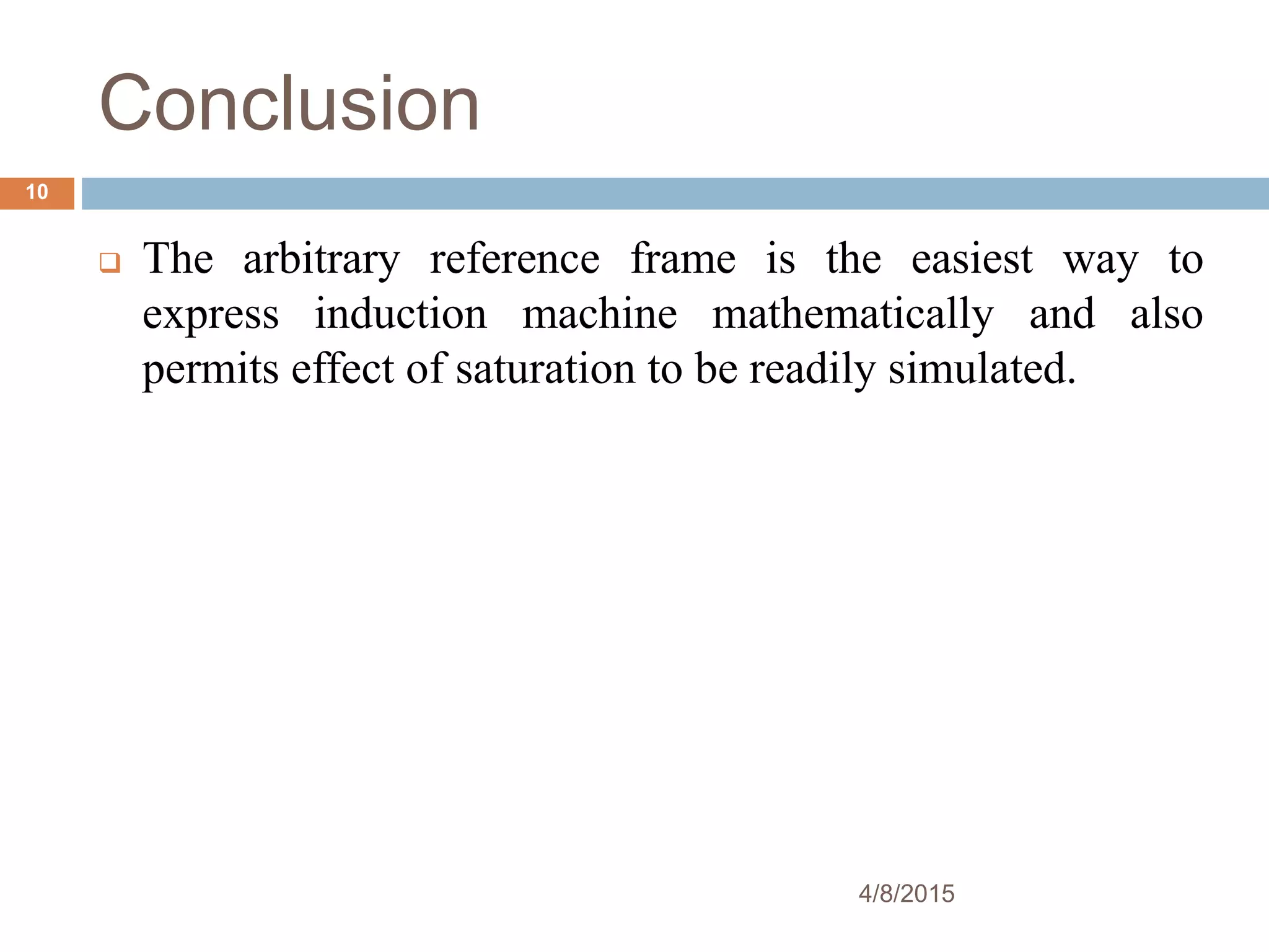 Conclusion
4/8/2015
10
The arbitrary reference frame is the easiest way to
express induction machine mathematically and also
permits effect of saturation to be readily simulated.