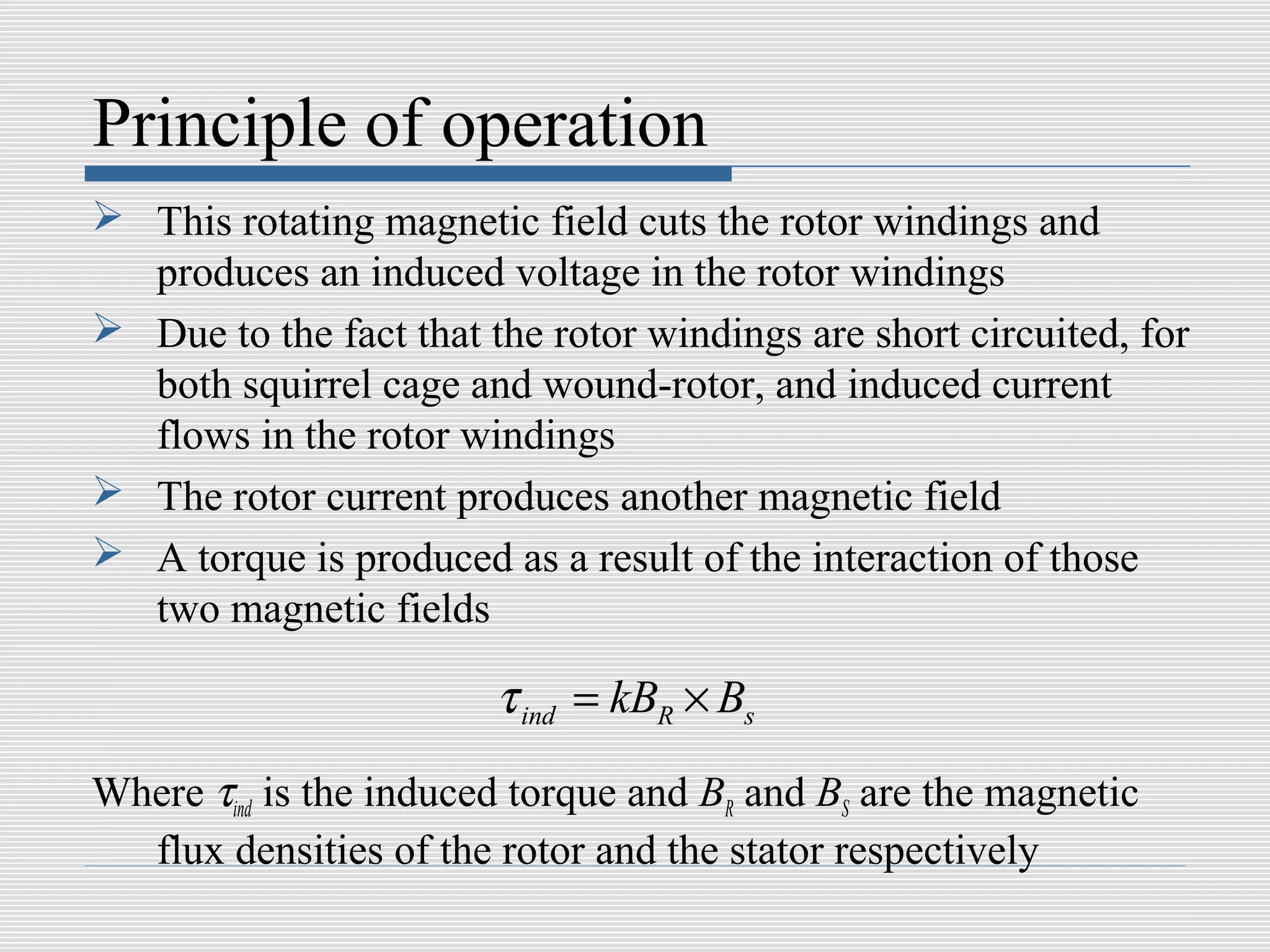 Principle of operation
 This rotating magnetic field cuts the rotor windings and
  produces an induced voltage in the rotor windings
 Due to the fact that the rotor windings are short circuited, for
  both squirrel cage and wound-rotor, and induced current
  flows in the rotor windings
 The rotor current produces another magnetic field
 A torque is produced as a result of the interaction of those
  two magnetic fields

                        τ ind = kBR × Bs
Where τind is the induced torque and BR and BS are the magnetic
  flux densities of the rotor and the stator respectively
 