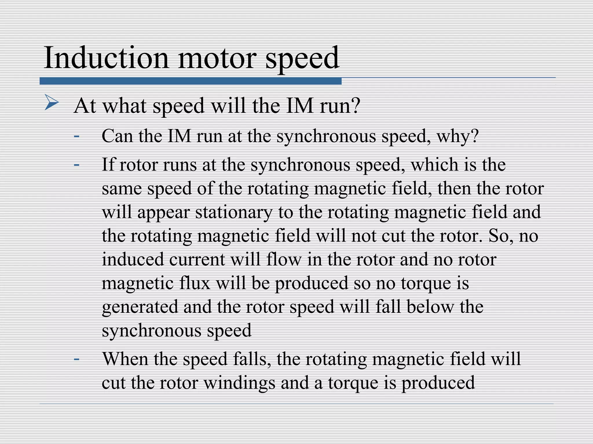 Induction motor speed
 At what speed will the IM run?
   -   Can the IM run at the synchronous speed, why?
   -   If rotor runs at the synchronous speed, which is the
       same speed of the rotating magnetic field, then the rotor
       will appear stationary to the rotating magnetic field and
       the rotating magnetic field will not cut the rotor. So, no
       induced current will flow in the rotor and no rotor
       magnetic flux will be produced so no torque is
       generated and the rotor speed will fall below the
       synchronous speed
   -   When the speed falls, the rotating magnetic field will
       cut the rotor windings and a torque is produced
 