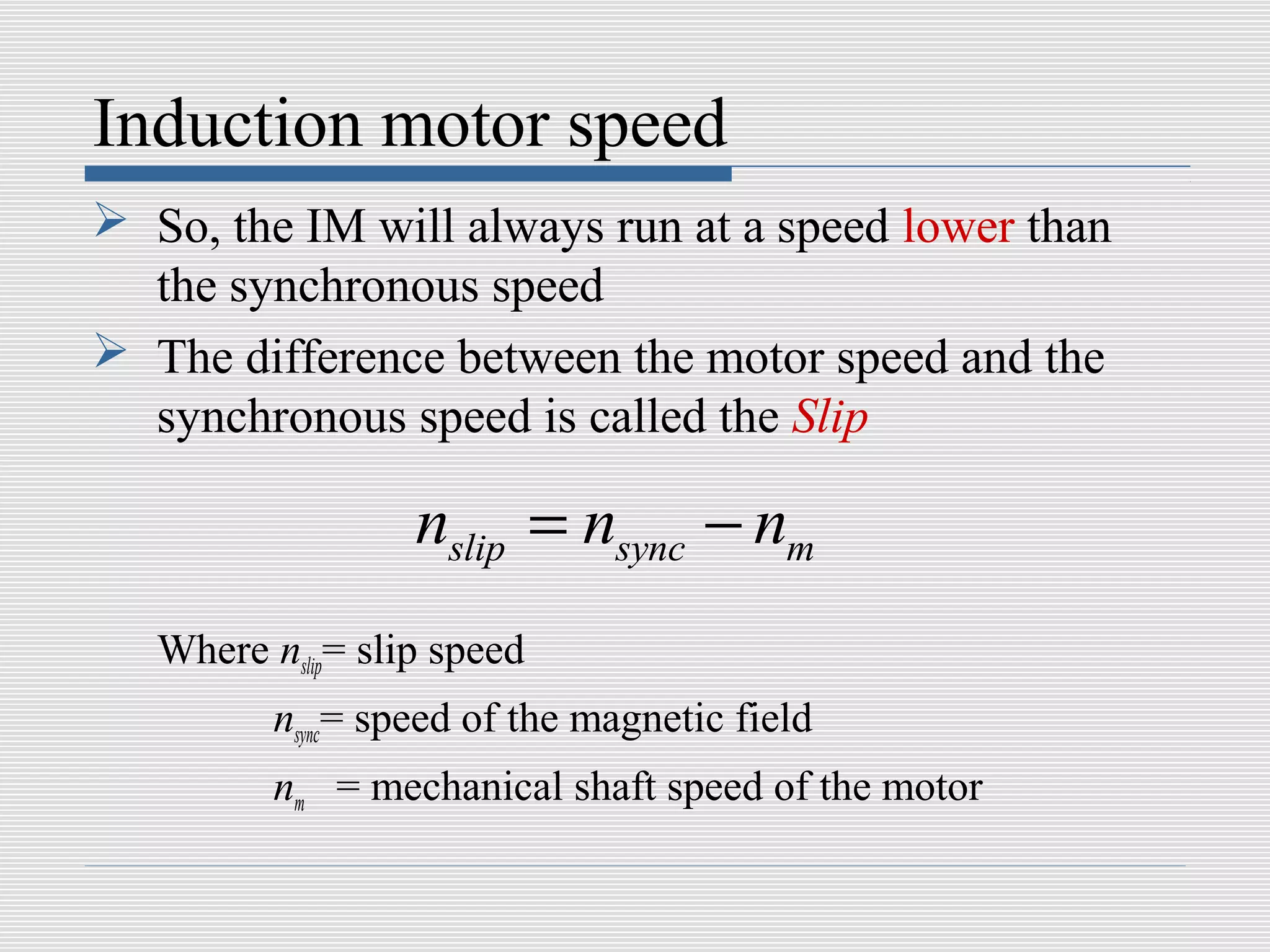 Induction motor speed
 So, the IM will always run at a speed lower than
  the synchronous speed
 The difference between the motor speed and the
  synchronous speed is called the Slip

                   nslip = nsync − nm
   Where nslip= slip speed
          nsync= speed of the magnetic field
          nm = mechanical shaft speed of the motor
 