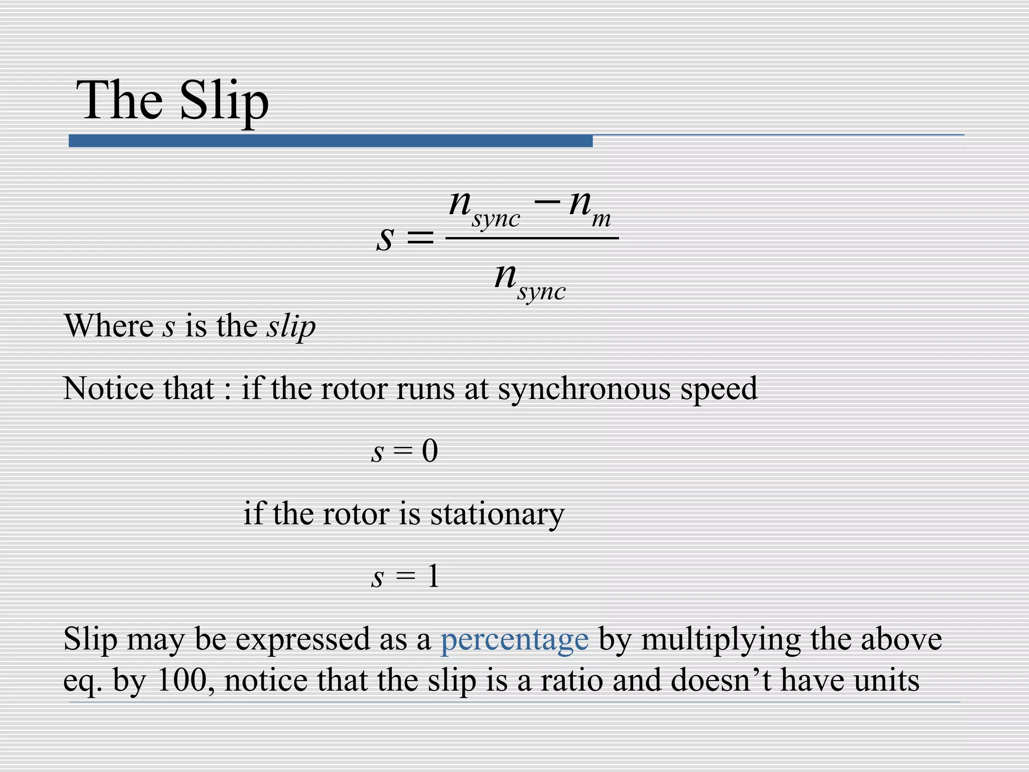 The Slip
                             nsync − nm
                       s=
                                 nsync
Where s is the slip
Notice that : if the rotor runs at synchronous speed
                       s=0
             if the rotor is stationary
                       s=1
Slip may be expressed as a percentage by multiplying the above
eq. by 100, notice that the slip is a ratio and doesn’t have units
 