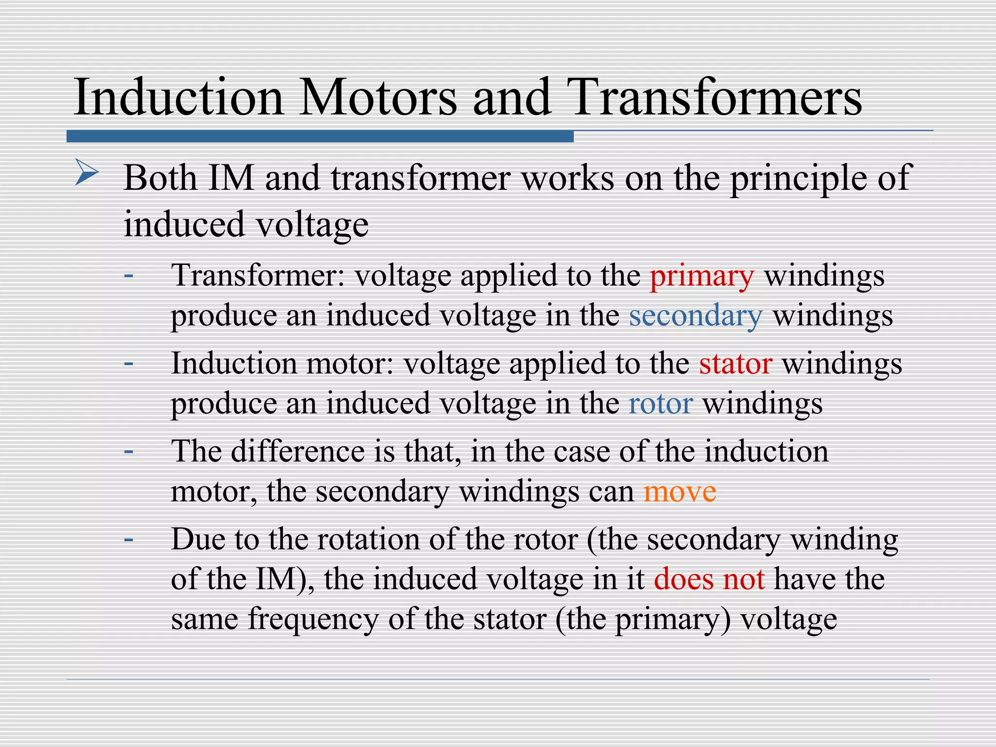 Induction Motors and Transformers
 Both IM and transformer works on the principle of
  induced voltage
   -   Transformer: voltage applied to the primary windings
       produce an induced voltage in the secondary windings
   -   Induction motor: voltage applied to the stator windings
       produce an induced voltage in the rotor windings
   -   The difference is that, in the case of the induction
       motor, the secondary windings can move
   -   Due to the rotation of the rotor (the secondary winding
       of the IM), the induced voltage in it does not have the
       same frequency of the stator (the primary) voltage
 