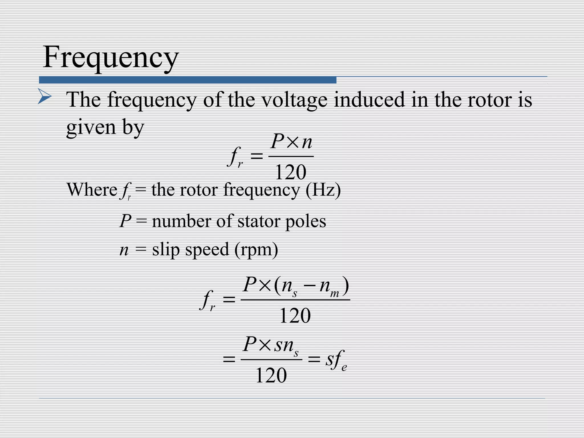 Frequency
 The frequency of the voltage induced in the rotor is
  given by
                        P×n
                   fr =
                        120
   Where fr = the rotor frequency (Hz)
         P = number of stator poles
         n = slip speed (rpm)
                         P × (ns − nm )
                    fr =
                              120
                         P × sns
                       =         = sf e
                          120
 