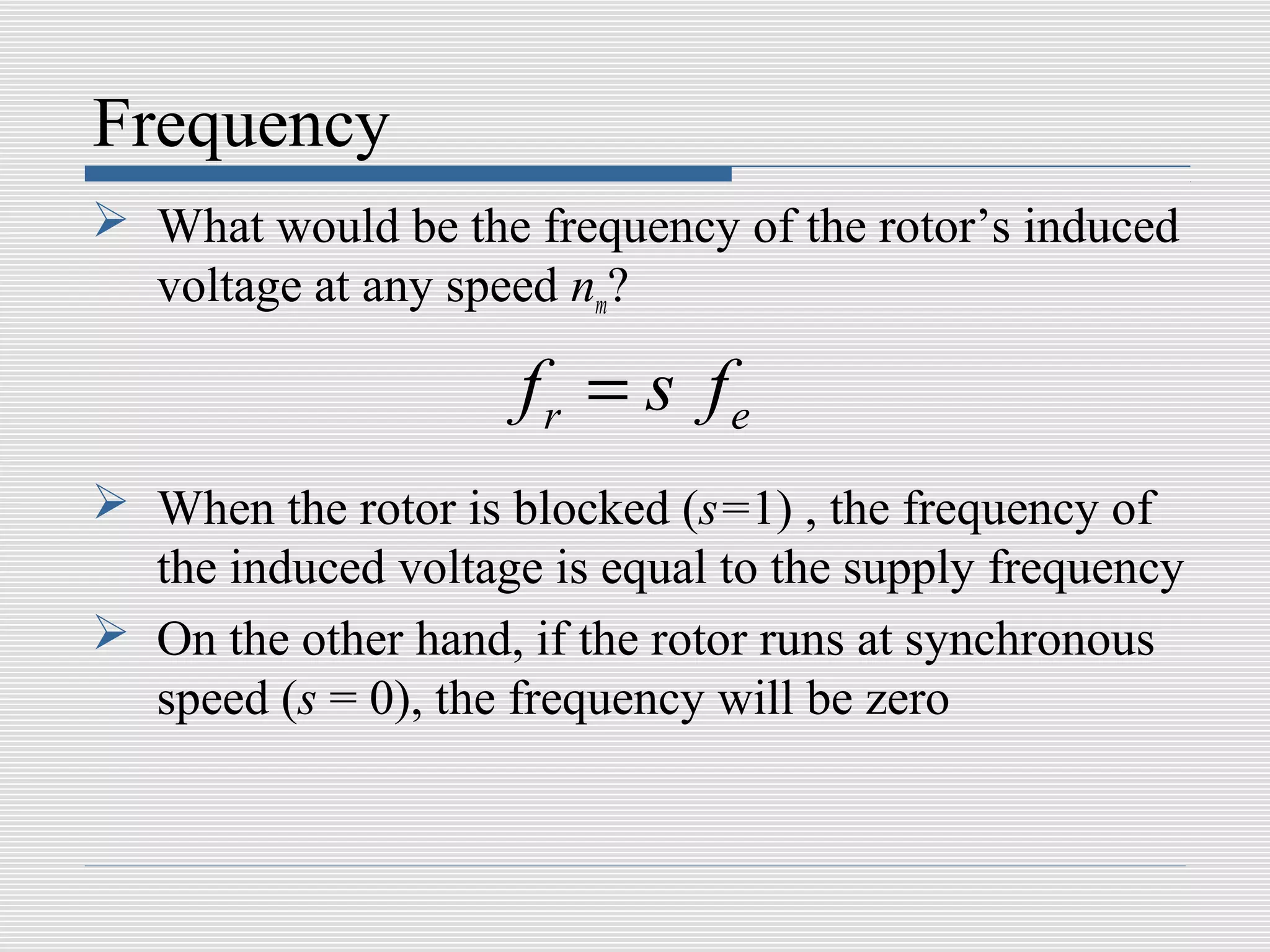 Frequency
 What would be the frequency of the rotor’s induced
  voltage at any speed nm?

                     fr = s fe
 When the rotor is blocked (s=1) , the frequency of
  the induced voltage is equal to the supply frequency
 On the other hand, if the rotor runs at synchronous
  speed (s = 0), the frequency will be zero
 