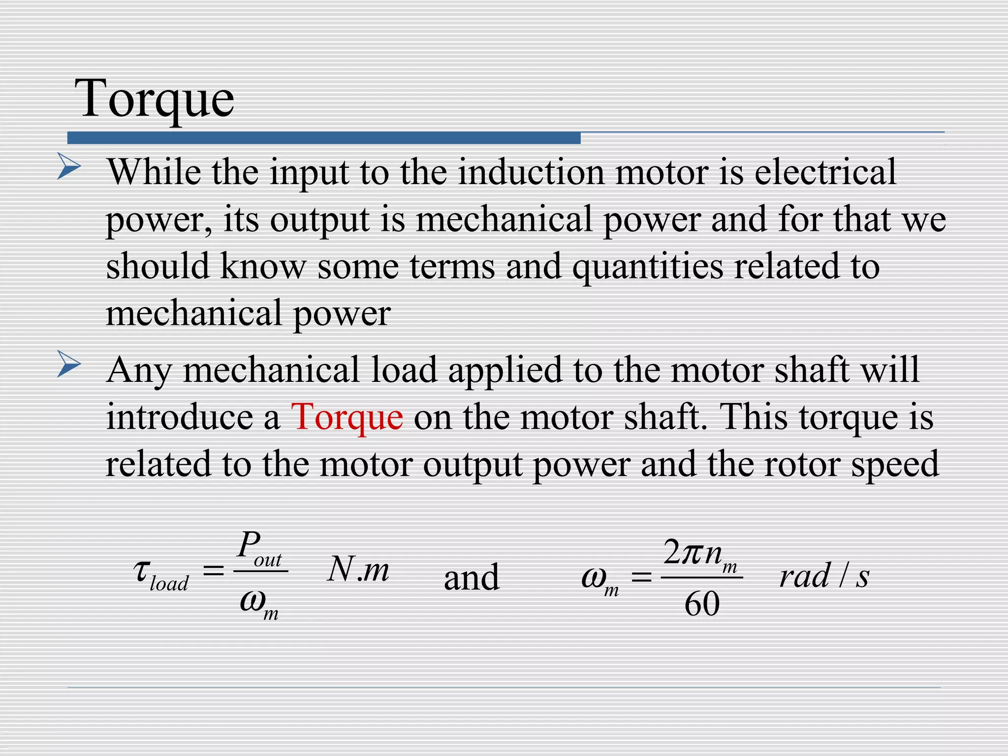 Torque
 While the input to the induction motor is electrical
  power, its output is mechanical power and for that we
  should know some terms and quantities related to
  mechanical power
 Any mechanical load applied to the motor shaft will
  introduce a Torque on the motor shaft. This torque is
  related to the motor output power and the rotor speed

               Pout                     2π nm
    τ load   =        N .m   and   ωm =         rad / s
               ωm                        60
 